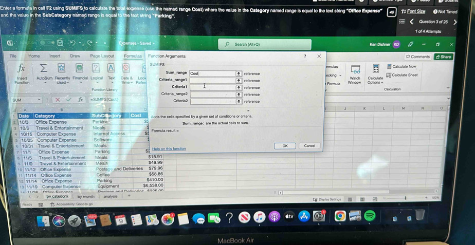 Enter a formula in cell F2 using SUMIFS to calculate the total expense (use the named range Cost) where the value in the Category named range is equal to the text string "Office Expense 
and the value in the SubCategory named range is equal to the text string 'Parking''. T1 Font Size O Not Timed 
Question 3 of 26 
1 of 4 Attempts 
en e av Search (AB+Q) Ken Dishner 
File Home Insert Draw Page Layout Formulas Function Arguments × P Comments É Share 
SUMIFS xmulas Calculate Now 
Sum_range Cost reference 
Function Insert AutoSum Recently Financial Logical Tex Time- Refer Date 8 Loo Criteria_range1 reference Formula ecking Window Watch Options= Calculate Calculate Shee 
Criteria1 Calculation 
Function Libniry Criteria_range2 reference 
SUM 1x =SUMIFS(Cost) Criteria2 reference 
J L A N 0 
Date Category Cost Adds the cells specified by a given set of conditions or criteria. 
Parking S 
2 10/3 Office Expense Meals 
3 10/6 Travel & Entertainment Formula result = Sum_range: are the actual cells to sum
10/15 Computer Expense Interat Access
10/25 Computer Expense Software 
OK Cancel 
6 10/31 Travel & Entertainment Mealis Helo on this function 
7 11/1 Office Expense Meals Parking S2 $15.91
11/5 Travel & Entertainment 
9 11/9 Travel & Entertainment Meals $49.99 $79.96
10 11/12 Office Expense Postage and Deliveries $58.86
11 11/14 Office Expense Coffee Parking $410.00
12 11/14 Office Expense
$6,538.00
13 11/19 Computer Expens Equipment 'artana and Nalindine 295E M 
` 
by cateoory by month analysis Display Settings 
Ready . Accessibility: Good to go 
MacBook Air