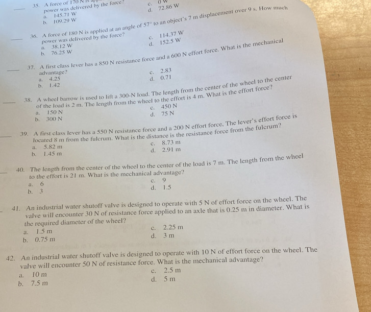 A force of 176 N  i a
d. 72.86 W c. o w
b. 109.29 W a. 145.71 W power was delivered by the force!
_36. A force of 180 N is applied at an angle of 57° to an object’s 7 m displacement over 9 s. How much
_
power was delivered by the force?
c. 114.37 W
a. 38.12 W
d. 152.5 W
b. 76.25 W
_
37. A first class lever has a 850 N resistance force and a 600 N effort force. What is the mechanical
advantage?
c. 2.83
a. 4.25 d. 0.71
b. 1.42
_38. A wheel barrow is used to lift a 300-N load. The length from the center of the wheel to the center
a. 150 N of the load is 2 m. The length from the wheel to the effort is 4 m. What is the effort force?
c. 450 N
b. 300 N d. 75 N
_
39. A first class lever has a 550 N resistance force and a 200 N effort force. The lever’s effort force is
located 8 m from the fulcrum. What is the distance is the resistance force from the fulcrum?
a. 5.82 m c. 8.73 m
b. 1.45 m d. 2.91 m
_
40. The length from the center of the wheel to the center of the load is 7 m. The length from the wheel
to the effort is 21 m. What is the mechanical advantage?
a. 6 c. 9
b. 3 d. 1.5
41. An industrial water shutoff valve is designed to operate with 5 N of effort force on the wheel. The
valve will encounter 30 N of resistance force applied to an axle that is 0.25 m in diameter. What is
the required diameter of the wheel?
a. 1.5 m c. 2.25 m
b. 0.75 m d. 3 m
42. An industrial water shutoff valve is designed to operate with 10 N of effort force on the wheel. The
vaIve will encounter 50 N of resistance force. What is the mechanical advantage?
a. 10 m c. 2.5 m
b. 7.5 m d. 5 m