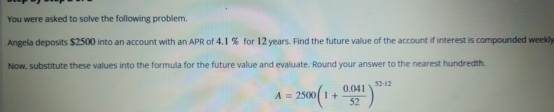 You were asked to solve the following problem. 
Angela deposits $2500 into an account with an APR of 4.1 % for 12 years. Find the future value of the account if interest is compounded weekly 
Now, substitute these values into the formula for the future value and evaluate. Round your answer to the nearest hundredth.
A=2500(1+ (0.041)/52 )^52· 12