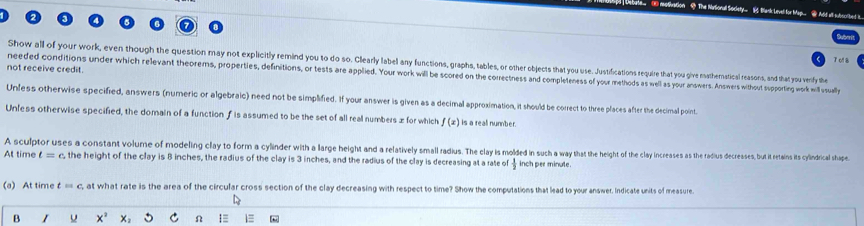The NarSionall Society— 16 Bank Level for Man
T o8
Show all of your work, even though the question may non explictly remind you to o so. Clabe aa an functiong ass o o other objecets that you use. Justifications require that you give mathernatical reasos, and that you verfy the
not receive credit.
needed conditions under which relevant theorems, properties definitions, or tests are applietnesYou wor worill be scored on the correctness ad completenesof your m methods as well as your answers Answers withoust supporting work mill uually
Unless otherwise specified, answers (numeric or algebraic) need not be simplified. If your answer is given as a decimal approximation, it should be correct to three places after the decimall point.
Unless otherwise specified, the domain of a function f is assumed to be the set of all real numbers æ for which f(x) is a reall number.
A sculptor uses a constant volume of modeling clary to form a cilian arae ae eght an reltivey mal u e athat he eigh t cl a in ce adsease ad decreases, but t retains its cylndrical shape
At time t=c the height of the clay is 8 inches, the radius of the clay is 3 inches, and the radius of the clay is decreasing at a rate of  1/2  inch per minute.
(a) At time t=c , at what rate is the area of the circular cross section of the clay decreasing with respect to time? Show the computations that lead to your answer. Indicate units of measure
B x^2 x_2 C Ω