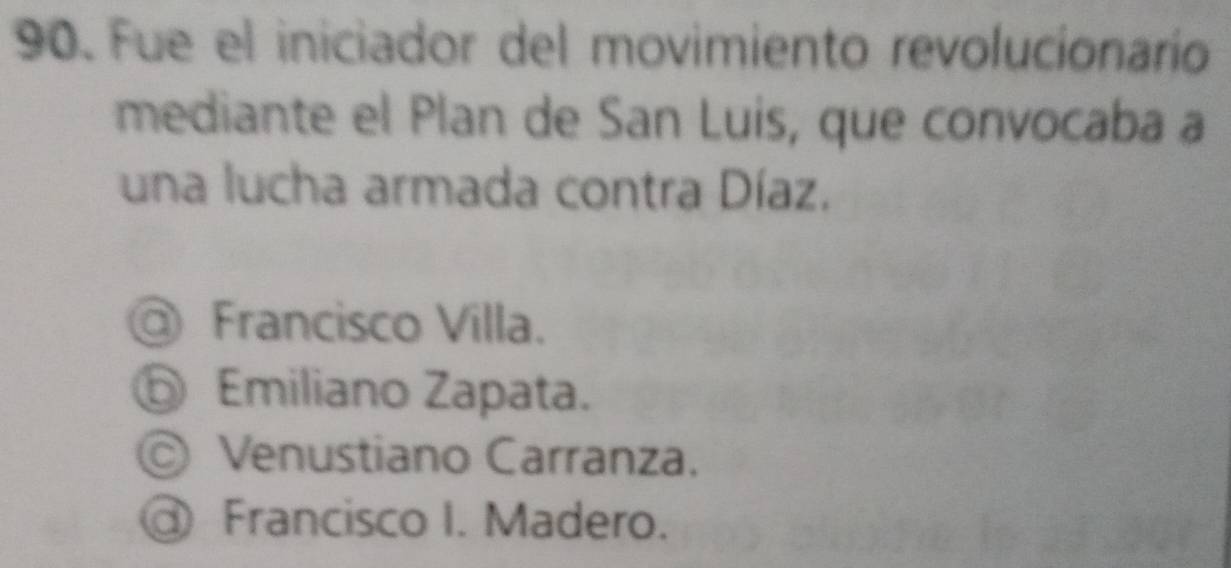 Fue el iniciador del movimiento revolucionarío
mediante el Plan de San Luis, que convocaba a
una lucha armada contra Díaz.
@ Francisco Villa.
⑤ Emiliano Zapata.
© Venustiano Carranza.
@ Francisco I. Madero.