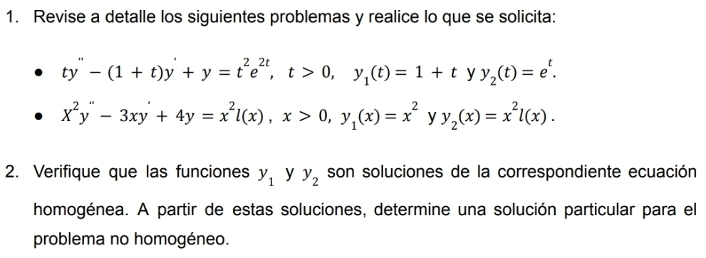 Revise a detalle los siguientes problemas y realice lo que se solicita:
ty''-(1+t)y'+y=t^2e^(2t), t>0, y_1(t)=1+t y y_2(t)=e^t.
X^2y''-3xy'+4y=x^2l(x), x>0, y_1(x)=x^2 y y_2(x)=x^2l(x). 
2. Verifique que las funciones y_1 y y_2 son soluciones de la correspondiente ecuación 
homogénea. A partir de estas soluciones, determine una solución particular para el 
problema no homogéneo.