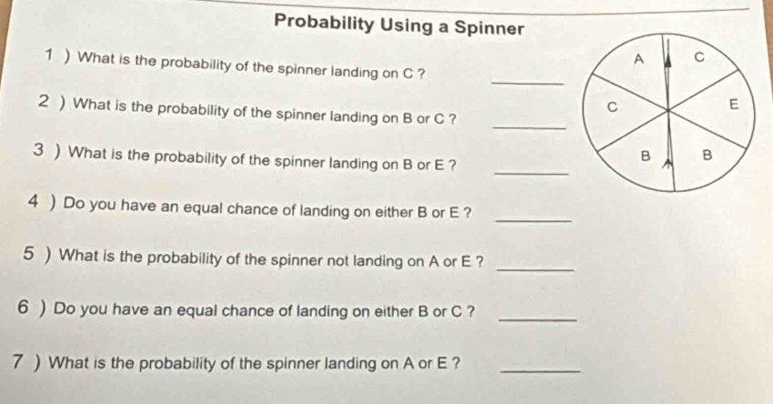 Probability Using a Spinner
A c
_ 
1 )What is the probability of the spinner landing on C ?
C
E
2 ) What is the probability of the spinner landing on B or C ? 
_ 
_ 
3 ) What is the probability of the spinner landing on B or E ?
B B
_ 
4 ) Do you have an equal chance of landing on either B or E ? 
5 ) What is the probability of the spinner not landing on A or E ? 
_ 
6 ) Do you have an equal chance of landing on either B or C ?_ 
7 ) What is the probability of the spinner landing on A or E ?_