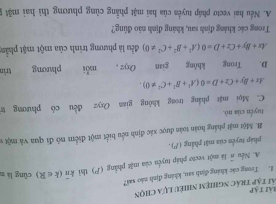 bài tập
ài tập trác nghiệm nhiẻu lựa chọn
1. Trong các khảng định sau, khảng định nào sai?
A. Nếu π là một vectơ pháp tuyến của mặt phẳng (P) thì kπ (k∈ R) cũng là m
pháp tuyến của mặt phẳng (P).
B. Một mặt phẳng hoàn toàn được xác định nếu biết một điểm nó đi qua và một v
tuyến của nó.
C. Mọi mặt phẳng trong không gian Oxyz đều có phương tr
Ax+By+Cz+D=0(A^2+B^2+C^2!= 0). 
D. Trong không gian Oxyz , mỗi phương trìn
Ax+By+Cz+D=0(A^2+B^2+C^2!= 0) đều là phương trình của một mặt phẫn
Trong các khảng định sau, khảng định nào đúng?
A. Nếu hai vectơ pháp tuyến của hai mặt phẳng cùng phương thì hai mặt p