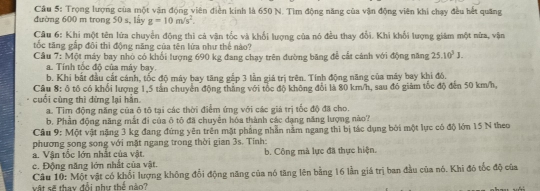 Trọng lượng của một vận động viên điễn kinh là 650 N. Tìm động năng của vận động viên khi chạy đều hết quâng
đường 600 m trong 50 s, lấy g=10m/s^2.
Câu 6: Khi một tên lửa chuyển động thì cả văn tốc và khổi lượng của nó đều thay đổi. Khi khổi lượng giám một nửa, vận
tốc tăng gấp đôi thì động năng của tên lửa như thể nào?
Cầu 7: Một máy bay nhỏ có khối lượng 690 kg đang chạy trên đường băng để cất cảnh với động năng 25.10^3J.
a. Tính tốc độ của máy bay.
b. Khi bắt đầu cất cánh, tốc độ máy bay tăng gắp 3 lần giá trị trên. Tính động năng của máy bay khi đó.
Câu 8: ô tổ có khổi lượng 1,5 tần chuyển động thắng với tốc độ không đổi là 80 km/h, sau đó giảm tốc độ đến 50 km/h,
cuối cùng thì dừng lại hằn.
a. Tìm động năng của ô tô tại các thời điểm ứng với các giá trị tốc độ đã cho.
b. Phần động năng mắt đi của ô tô đã chuyển hóa thành các dạng năng lượng nào?
Cầu 9: Một vật nặng 3 kg đang đứng yên trên mật phẳng nhẫn nằm ngang thi bị tác dụng bởi một lực có độ lớn 15 N theo
phương song song với mặt ngang trong thời gian 3s. Tính:
a. Vận tốc lớn nhất của vật. b. Công mà lực đã thực hiện.
c. Động năng lớn nhất của vật.
Câu 10: Một vật có khổi lượng không đổi động năng của nó tăng lên bằng 16 lần giá trị ban đầu của nó. Khi đó tốc độ của
vật sẽ thay đổi như thể nào