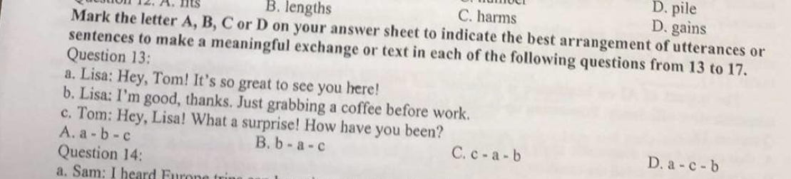 B. lengths D. pile
C. harms D. gains
Mark the letter A, B, C or D on your answer sheet to indicate the best arrangement of utterances or
sentences to make a meaningful exchange or text in each of the following questions from 13 to 17.
Question 13:
a. Lisa: Hey, Tom! It’s so great to see you here!
b. Lisa: I’m good, thanks. Just grabbing a coffee before work.
c. Tom: Hey, Lisa! What a surprise! How have you been?
A. a-b-c B. b-a-c D. a-c-b
Question 14: C. c-a-b
a. Sam: I heard Fu n