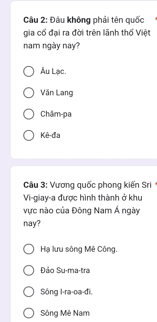 Đâu không phải tên quốc
gia cổ đại ra đời trên lãnh thổ Việt
nam ngày nay?
Âu Lạc.
Văn Lang
Chăm-pa
Kê-đa
Câu 3: Vương quốc phong kiến Sri 
Vi-giay-a được hình thành ở khu
vực nào của Đông Nam Á ngày
nay?
Hạ lưu sông Mê Công.
Đảo Su-ma-tra
Sông I-ra-oa-đi.
Sông Mê Nam