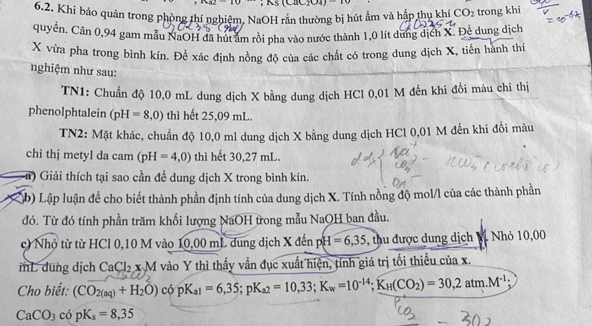 Kş (CaC₂O4) 
6.2. Khí bảo quản trong phòng thí nghiệm, NaOH rắn thường bị hút ẩm và hấp thụ khí CO_2 trong khí
quyền. Cân 0,94 gam mẫu NaOH đã hút âm rồi pha vào nước thành 1,0 lít dung dịch X. Để dung dịch
X vừa pha trong bình kín. Để xác định nồng độ của các chất có trong dung dịch X, tiến hành thí
nghiệm như sau:
TN1: Chuẩn độ 10,0 mL dung dịch X bằng dung dịch HCl 0,01 M đến khi đồi màu chỉ thị
phenolphtalein (pH=8,0) thì hết 25,09 mL.
TN2: Mặt khác, chuẩn độ 10,0 ml dung dịch X bằng dung dịch HCl 0,01 M đến khi đồi màu
chỉ thị metyl da cam (pH=4,0) thì hết 30,27 mL.
a) Giải thích tại sao cần để dung dịch X trong bình kín.
(b) Lập luận để cho biết thành phần định tính của dung dịch X. Tính nồng độ mol/l của các thành phần
đó. Từ đó tính phần trăm khối lượng NaOH trong mẫu NaOH ban đầu.
c) Nhỏ từ từ HCl 0,10 M vào 10,0 0 mL dung dịch X đến p H=6,35 , thu được dung dịch M Nhỏ 10,00
mL dung dịch CaCl_2.xM vào Y thì thấy vần đục xuất hiện, tính giá trị tối thiều của x.
Cho biết: (CO_2(aq)+H_2O) có pK_a1=6,35;pK_a2=10,33;K_w=10^(-14);K_H(CO_2)=30,2atm.M^(-1);
CaCO_3copK_s=8,35