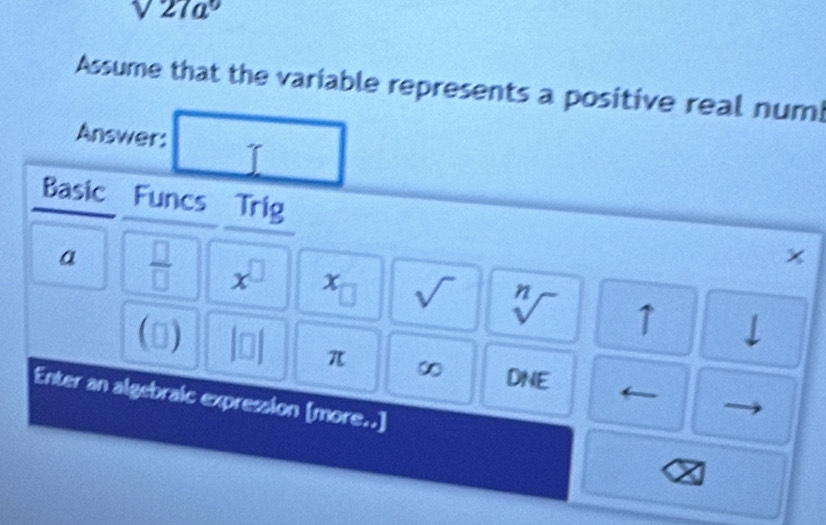 sqrt(27a^9)
Assume that the variable represents a positive real num! 
Answer: 
Basic Funcs Trig 
x 
a  □ /□   x^(□) x sqrt() sqrt[n]() ↑ 
(□ ) beginvmatrix □ endvmatrix π ∞ DNE
1
Enter an algebraic expression [more..]