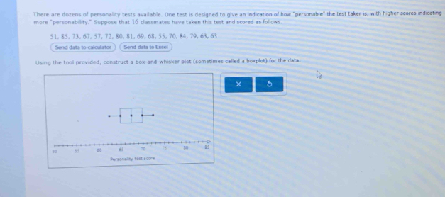 There are dozens of personality tests available. One test is designed to give an indication of how "personable" the test taker is, with higher scores indicating 
more "personability." Suppose that 16 classmates have taken this test and scored as follows.
51, 85, 73, 67, 57, 72, 80, 81, 69, 68, 55, 70, 84, 79, 63, 63
Send data to calculator Send data to Excel 
Using the tool provided, construct a box-and-whisker plot (sometimes called a boxplet) for the data. 
× 5