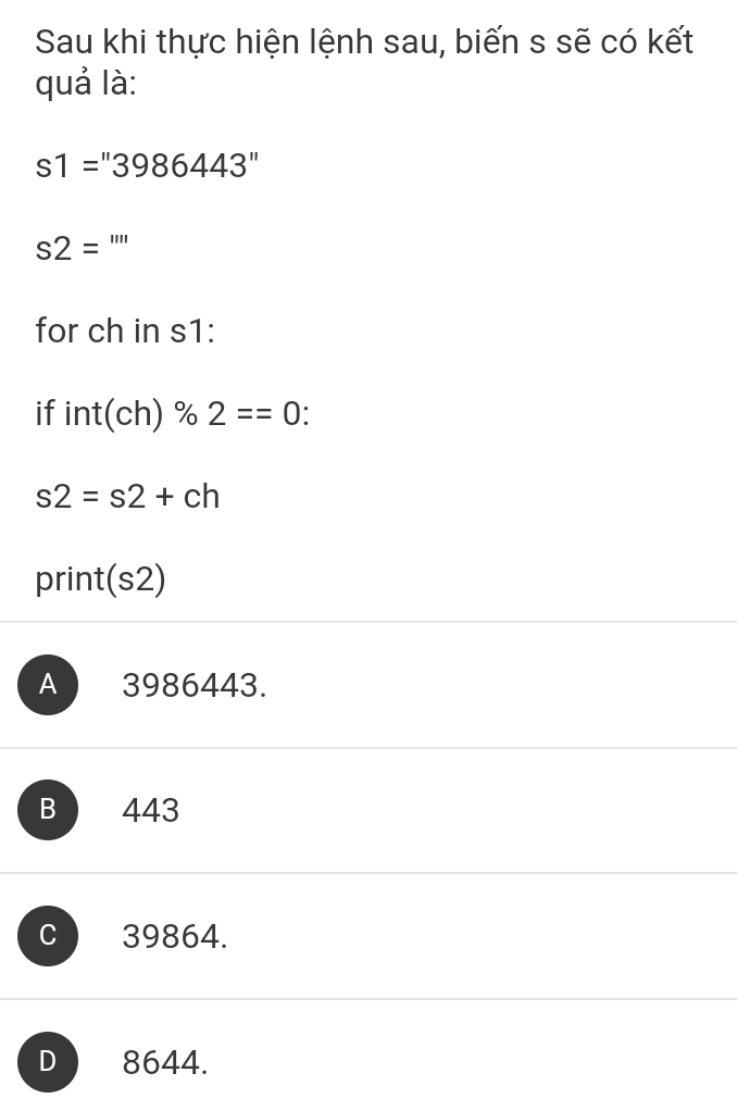 Sau khi thực hiện lệnh sau, biến s sẽ có kết
quả là:
s1=''3986443''
s2= '''' ^. 
for ch in s1:
if int(ch) % 2==0
s2=s2+ch
print(s2)
A ) 3986443.
B 443
C 39864.
D 8644.