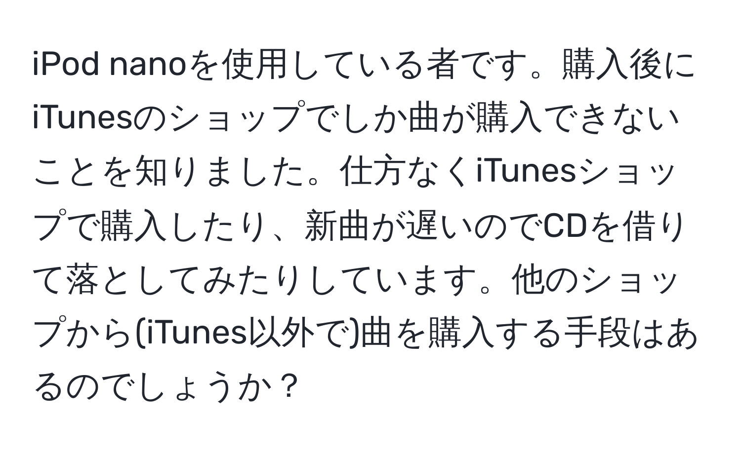 iPod nanoを使用している者です。購入後にiTunesのショップでしか曲が購入できないことを知りました。仕方なくiTunesショップで購入したり、新曲が遅いのでCDを借りて落としてみたりしています。他のショップから(iTunes以外で)曲を購入する手段はあるのでしょうか？