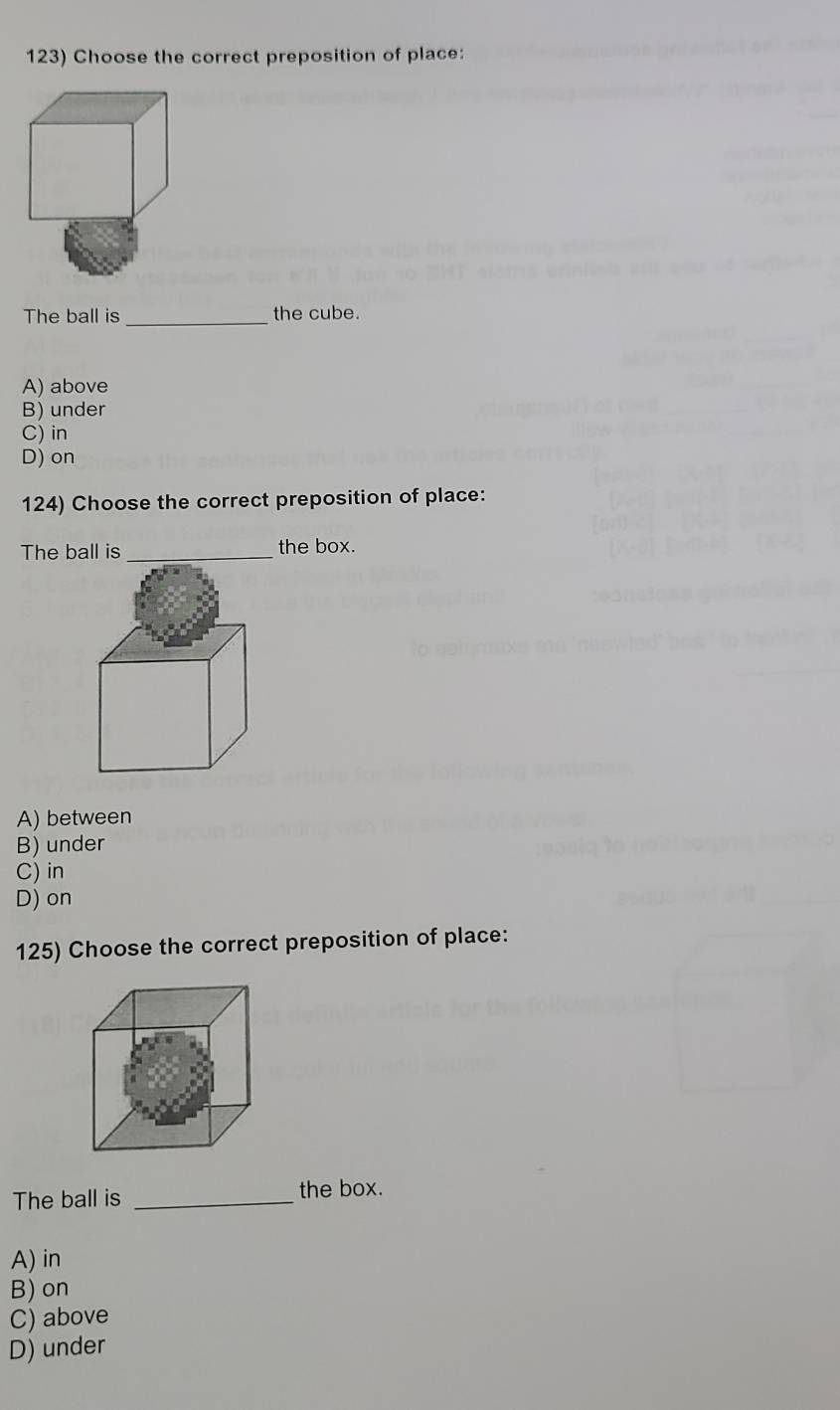 Choose the correct preposition of place:
The ball is_ the cube.
A) above
B) under
C) in
D) on
124) Choose the correct preposition of place:
The ball is_ the box.
A) between
B) under
C) in
D) on
125) Choose the correct preposition of place:
The ball is _the box.
A) in
B) on
C) above
D) under