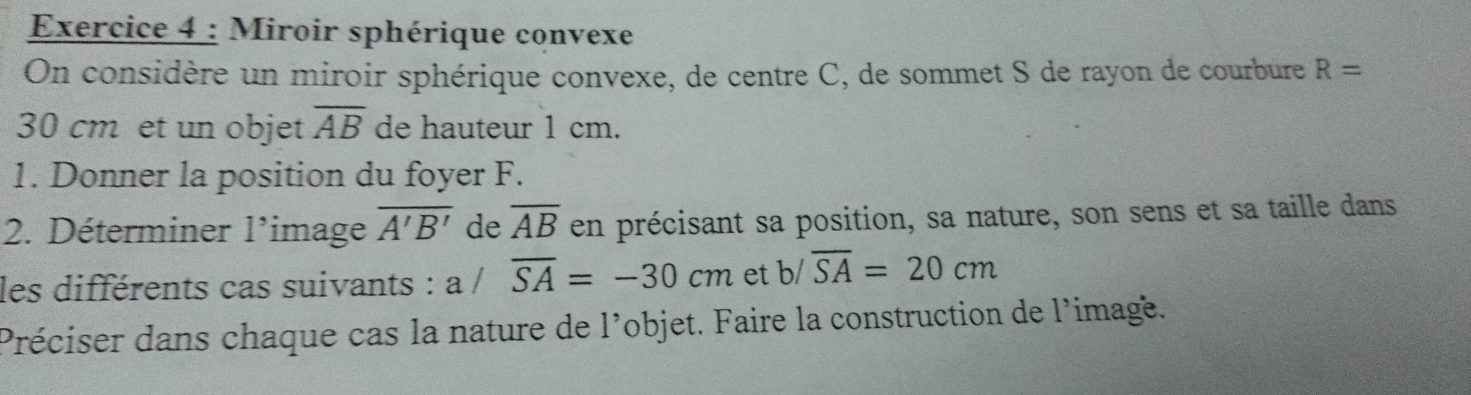 Miroir sphérique convexe 
On considère un miroir sphérique convexe, de centre C, de sommet S de rayon de courbure R=
30 cm et un objet overline AB de hauteur 1 cm. 
1. Donner la position du foyer F. 
2. Déterminer l'image overline A'B' de overline AB en précisant sa position, sa nature, son sens et sa taille dans 
les différents cas suivants : a / overline SA=-30cm et b/overline SA=20cm
Préciser dans chaque cas la nature de l'objet. Faire la construction de l'imagé.