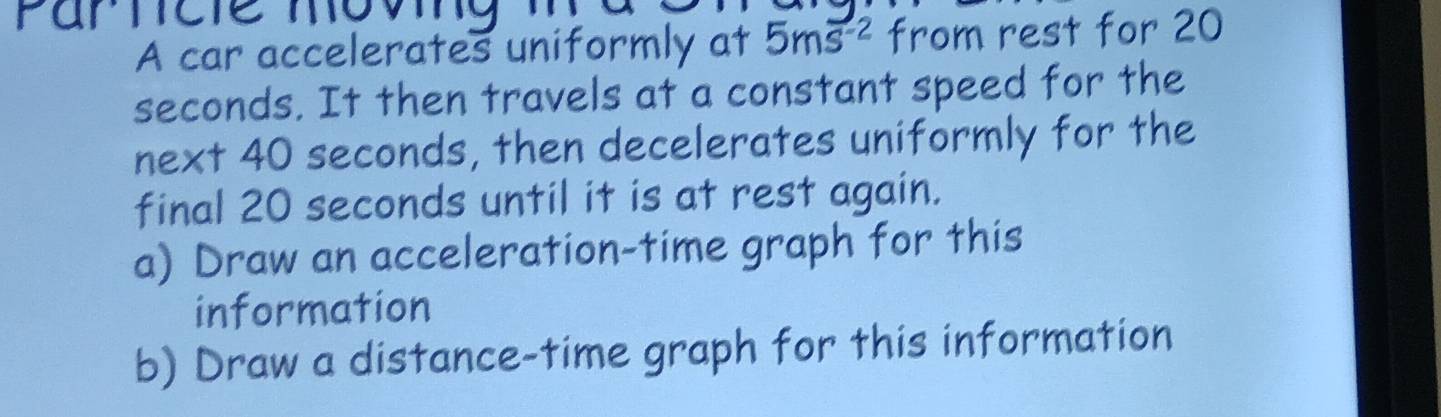 A car accelerates uniformly at 5ms^(-2) from rest for 20
seconds. It then travels at a constant speed for the 
next 40 seconds, then decelerates uniformly for the 
final 20 seconds until it is at rest again. 
a) Draw an acceleration-time graph for this 
information 
b) Draw a distance-time graph for this information