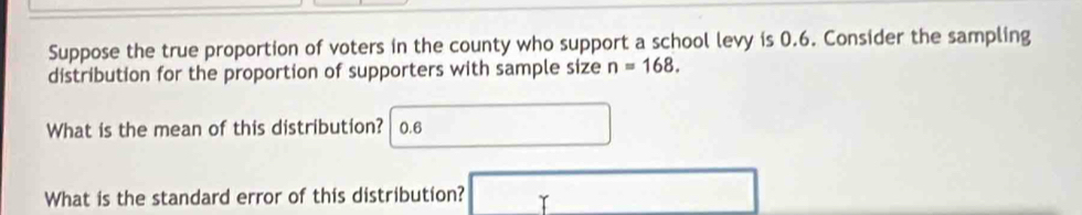 Suppose the true proportion of voters in the county who support a school levy is 0.6. Consider the sampling 
distribution for the proportion of supporters with sample size n=168. 
What is the mean of this distribution? 0.6
What is the standard error of this distribution? □ □ 
□ 