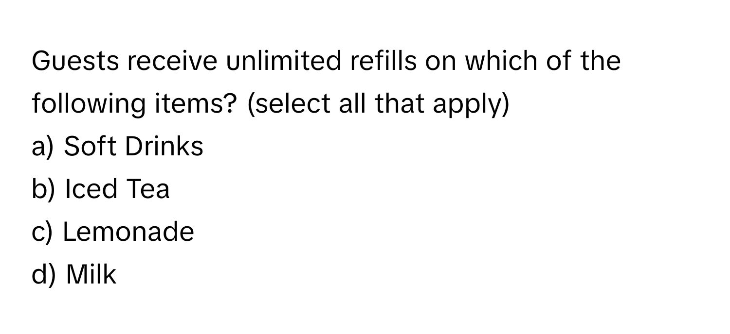 Guests receive unlimited refills on which of the following items? (select all that apply)

a) Soft Drinks 
b) Iced Tea 
c) Lemonade 
d) Milk