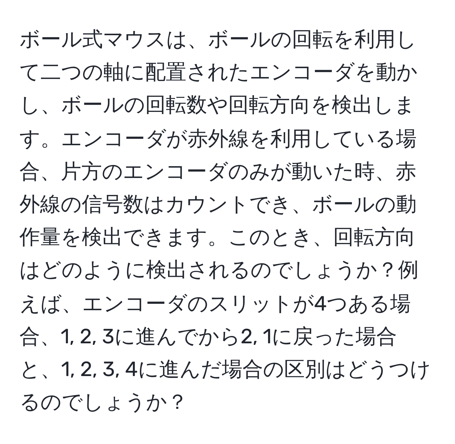 ボール式マウスは、ボールの回転を利用して二つの軸に配置されたエンコーダを動かし、ボールの回転数や回転方向を検出します。エンコーダが赤外線を利用している場合、片方のエンコーダのみが動いた時、赤外線の信号数はカウントでき、ボールの動作量を検出できます。このとき、回転方向はどのように検出されるのでしょうか？例えば、エンコーダのスリットが4つある場合、1, 2, 3に進んでから2, 1に戻った場合と、1, 2, 3, 4に進んだ場合の区別はどうつけるのでしょうか？