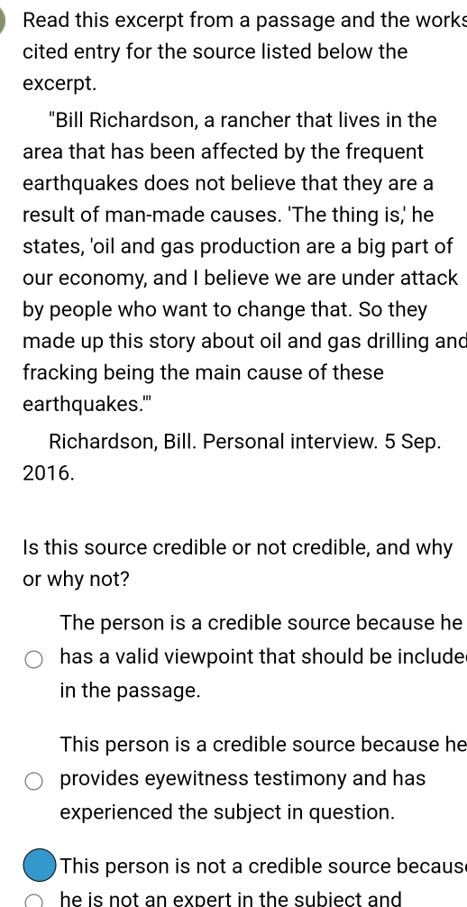 Read this excerpt from a passage and the works
cited entry for the source listed below the
excerpt.
"Bill Richardson, a rancher that lives in the
area that has been affected by the frequent
earthquakes does not believe that they are a
result of man-made causes. 'The thing is,' he
states, 'oil and gas production are a big part of
our economy, and I believe we are under attack
by people who want to change that. So they
made up this story about oil and gas drilling and
fracking being the main cause of these
earthquakes.''
Richardson, Bill. Personal interview. 5 Sep.
2016.
Is this source credible or not credible, and why
or why not?
The person is a credible source because he
has a valid viewpoint that should be include
in the passage.
This person is a credible source because he
provides eyewitness testimony and has
experienced the subject in question.
This person is not a credible source becaus
he is not an expert in the subiect and .