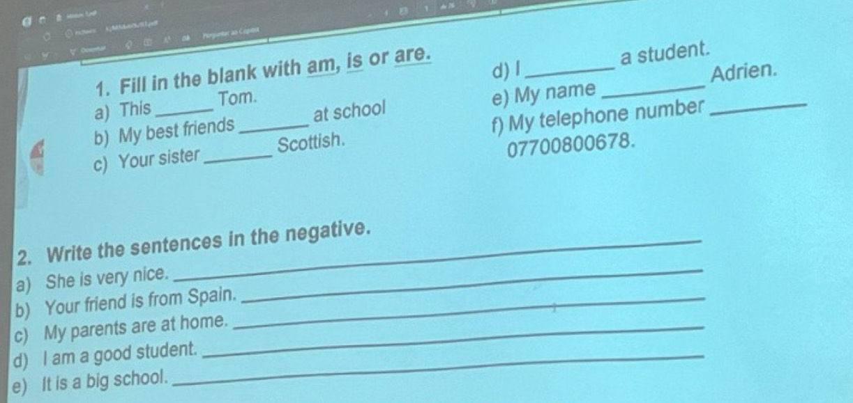 Poruntar as Copits 
' Oentan 
d) I Adrien. 
1. Fill in the blank with am, is or are. 
a) This __a student._ 
Tom. 
b) My best friends at school e) My name 
c) Your sister_ _Scottish. f) My telephone number
07700800678. 
2. Write the sentences in the negative. 
a) She is very nice. 
b) Your friend is from Spain._ 
_ 
c) My parents are at home. 
d) I am a good student. 
e) It is a big school.