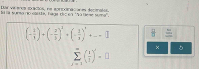 Dar valores exactos, no aproximaciones decimales. 
Si la suma no existe, haga clic en "No tiene suma".
(- 2/3 )+(- 2/3 )^2+(- 2/3 )^3+...=□  □ /□   beginarrayr 80 100endarray □ 
sumlimits _(j=1)^(∈fty)( 1/2 )^j=□ × 5