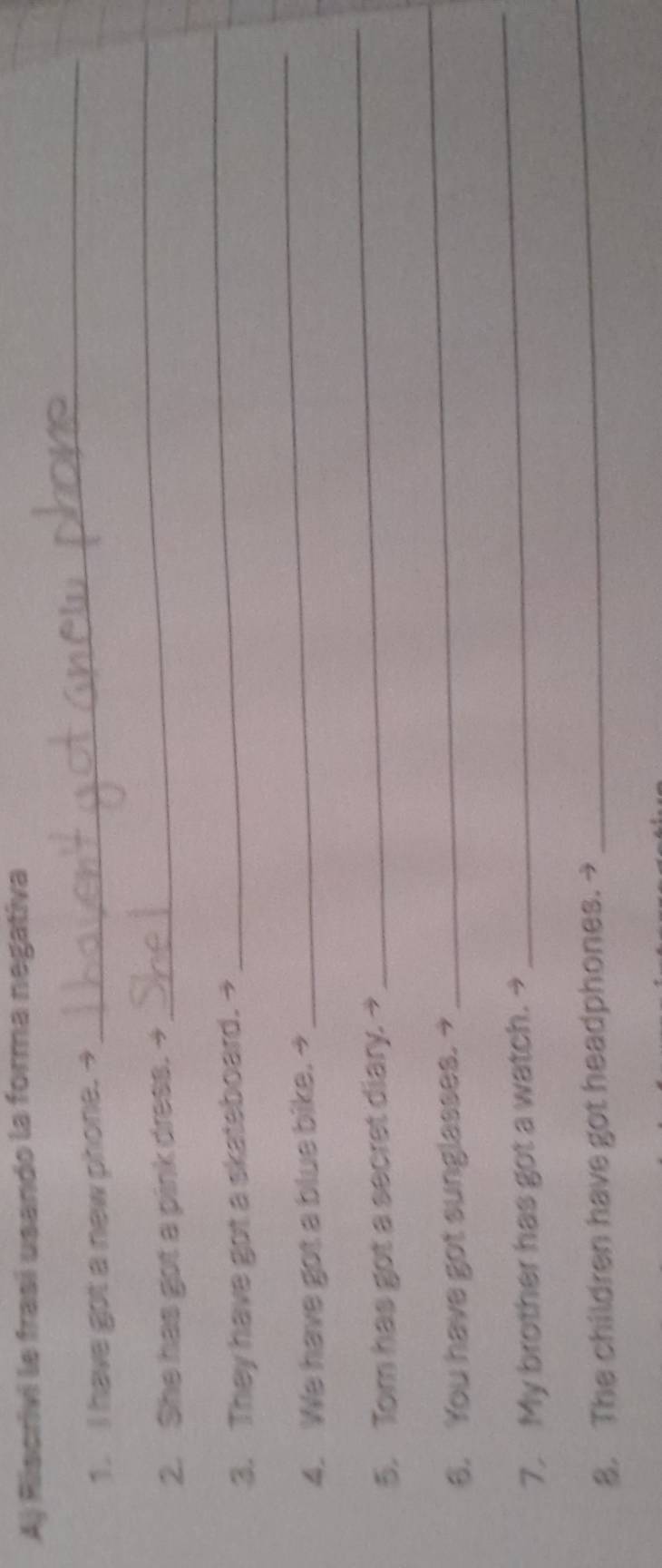 Riscrivi le frasí usando la forma negativa 
1. I have got a new phone. → 
_ 
2. She has got a pink dress. + 
_ 
3. They have got a skateboard. → 
_ 
4. We have got a blue bike. → 
_ 
5. Tom has got a secret diary. → 
_ 
6. You have got sunglasses. → 
_ 
7. My brother has got a watch. → 
_ 
8. The children have got headphones. → 
_