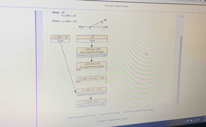 2.06 Quiz: Styles of Proofs 
Given: overline AC
m∠ OBC=25°
Prove: m∠ ABD=155°
m∠ DBC=25° vector AC
Given Given
∠ ABD d∠ DBC
are a ear pair of ang es 
Detinition of Linear Pair of Angles
∠ ABD m∠ DBC
are supplementary angles
m∠ ABD+m∠ DBC=180°
m∠ ABD+25°=180°
Sutistitution Property of Equality
m∠ ABD=155°
slutioraction Properly of Equely 
Angle Congruance Postuate Linear Pair Posfulate Defintion of complementary angles 
Definition of supplementary angles