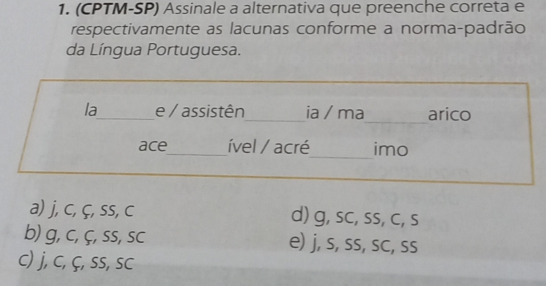 (CPTM-SP) Assinale a alternativa que preenche correta e
respectivamente as lacunas conforme a norma-padrão
da Língua Portuguesa.
_
la_ e / assistên_ ia / ma arico
ace_ ível / acré_ imo
a) j, c, ç, ss, c d) g, sc, ss, c, s
b) g, c, ç, ss, sc e) j, s, ss, sc, ss
c) j, c, ç, ss, sc