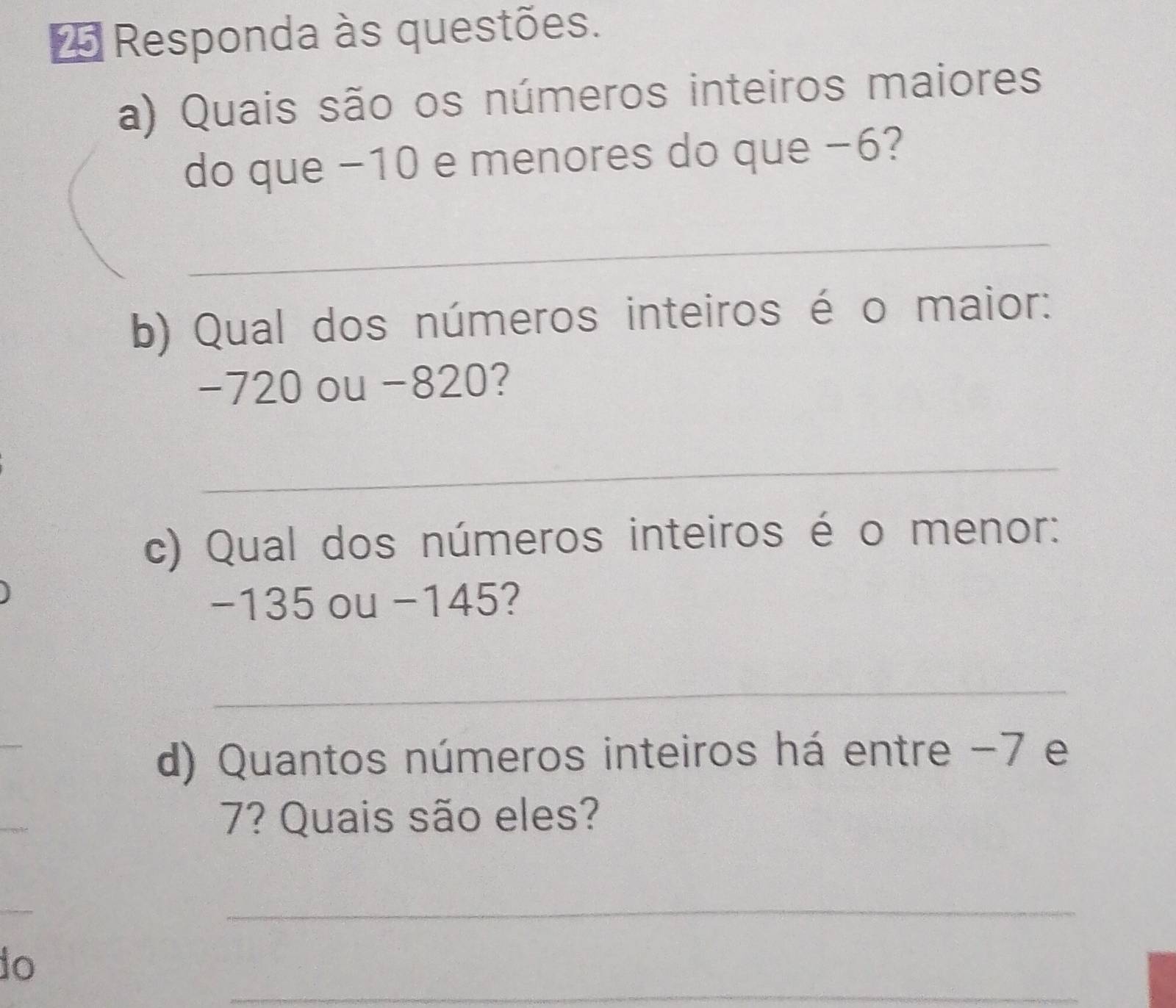 Responda às questões. 
a) Quais são os números inteiros maiores 
do que −10 e menores do que −6? 
_ 
b) Qual dos números inteiros é o maior:
-720 ou -820? 
_ 
c) Qual dos números inteiros é o menor:
−135 ou −145? 
_ 
d) Quantos números inteiros há entre -7 e
7? Quais são eles? 
_ 
_ 
do