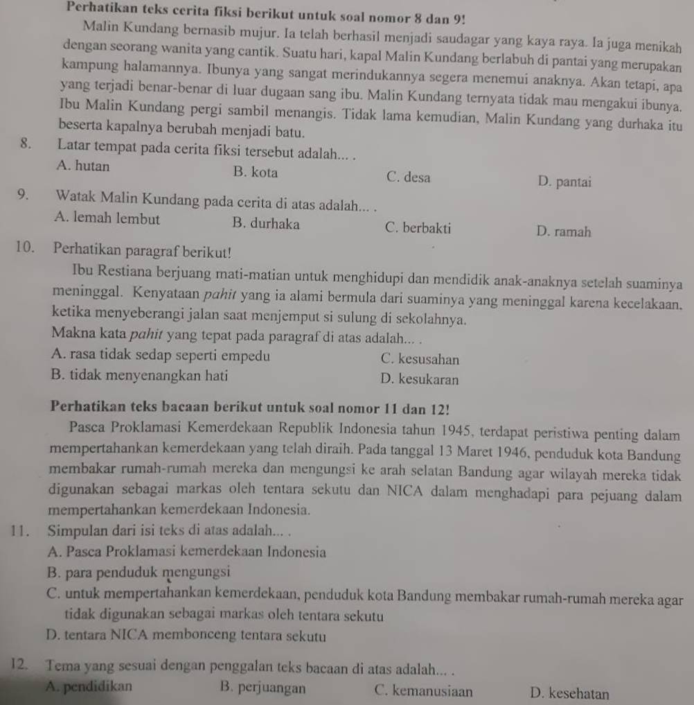 Perhatikan teks cerita fiksi berikut untuk soal nomor 8 dan 9!
Malin Kundang bernasib mujur. Ia telah berhasil menjadi saudagar yang kaya raya. Ia juga menikah
dengan seorang wanita yang cantik. Suatu hari, kapal Malin Kundang berlabuh di pantai yang merupakan
kampung halamannya. Ibunya yang sangat merindukannya segera menemui anaknya. Akan tetapi, apa
yang terjadi benar-benar di luar dugaan sang ibu. Malin Kundang ternyata tidak mau mengakui ibunya.
Ibu Malin Kundang pergi sambil menangis. Tidak lama kemudian, Malin Kundang yang durhaka itu
beserta kapalnya berubah menjadi batu.
8. Latar tempat pada cerita fiksi tersebut adalah... .
A. hutan B. kota C. desa D. pantai
9. Watak Malin Kundang pada cerita di atas adalah... .
A. lemah lembut B. durhaka C. berbakti D. ramah
10. Perhatikan paragraf berikut!
Ibu Restiana berjuang mati-matian untuk menghidupi dan mendidik anak-anaknya setelah suaminya
meninggal. Kenyataan pahit yang ia alami bermula dari suaminya yang meninggal karena kecelakaan.
ketika menyeberangi jalan saat menjemput si sulung di sekolahnya.
Makna kata pahit yang tepat pada paragraf di atas adalah... .
A. rasa tidak sedap seperti empedu C. kesusahan
B. tidak menyenangkan hati D. kesukaran
Perhatikan teks bacaan berikut untuk soal nomor 11 dan 12!
Pasca Proklamasi Kemerdekaan Republik Indonesia tahun 1945, terdapat peristiwa penting dalam
mempertahankan kemerdekaan yang telah diraih. Pada tanggal 13 Maret 1946, penduduk kota Bandung
membakar rumah-rumah mereka dan mengungsi ke arah selatan Bandung agar wilayah mereka tidak
digunakan sebagai markas oleh tentara sekutu dan NICA dalam menghadapi para pejuang dalam
mempertahankan kemerdekaan Indonesia.
11. Simpulan dari isi teks di atas adalah... .
A. Pasca Proklamasi kemerdekaan Indonesia
B. para penduduk mengungsi
C. untuk mempertahankan kemerdekaan, penduduk kota Bandung membakar rumah-rumah mereka agar
tidak digunakan sebagai markas oleh tentara sekutu
D. tentara NICA membonceng tentara sekutu
12. Tema yang sesuai dengan penggalan teks bacaan di atas adalah... .
A. pendidikan B. perjuangan C. kemanusiaan D. kesehatan