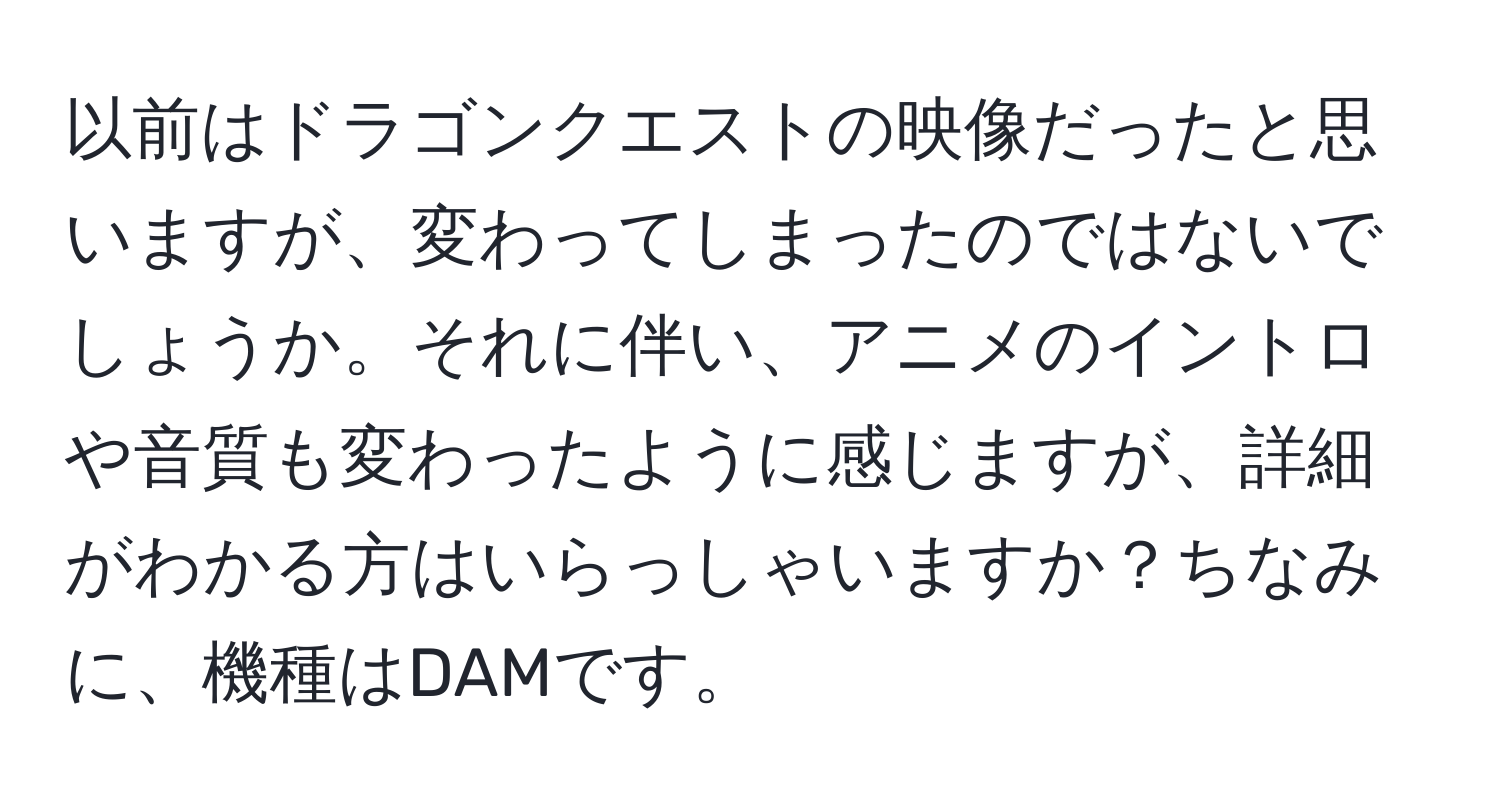 以前はドラゴンクエストの映像だったと思いますが、変わってしまったのではないでしょうか。それに伴い、アニメのイントロや音質も変わったように感じますが、詳細がわかる方はいらっしゃいますか？ちなみに、機種はDAMです。