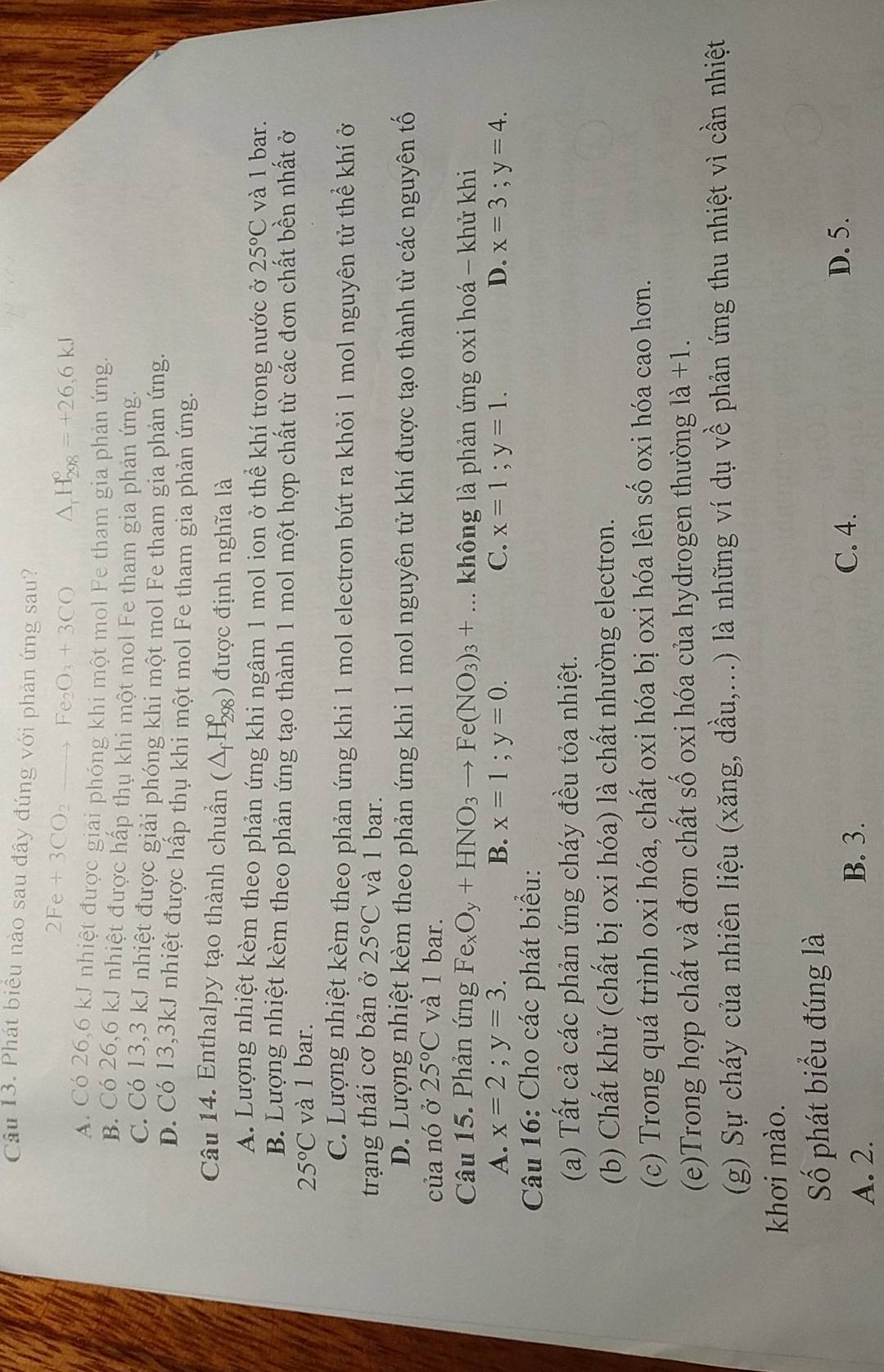 Phát biểu nào sau đây đúng với phản ứng sau?
2Fe+3CO_2 Fe_2O_3+3CO △ _rH_(298)°=+26,6kJ
A. Có 26,6 kJ nhiệt được giai phóng khi một mol Fe tham gia phản ứng.
B. Có 26,6 kJ nhiệt được hấp thụ khi một mol Fe tham gia phản ứng.
C. Có 13,3 kJ nhiệt được giải phóng khi một mol Fe tham gia phản ứng.
D. Có 13,3kJ nhiệt được hấp thụ khi một mol Fe tham gia phản ứng.
Câu 14. Enthalpy tạo thành chuẩn (△ _fH_(298)°) ) được định nghĩa là
A. Lượng nhiệt kèm theo phản ứng khi ngâm 1 mol ion ở thể khí trong nước ở 25°C và 1 bar.
B. Lượng nhiệt kèm theo phản ứng tạo thành 1 mol một hợp chất từ các đơn chất bền nhất ở
25°C và 1 bar.
C. Lượng nhiệt kèm theo phản ứng khi 1 mol electron bứt ra khỏi 1 mol nguyên tử thể khí ở
trạng thái cơ bản ở 25°C và 1 bar.
D. Lượng nhiệt kèm theo phản ứng khi 1 mol nguyên tử khí được tạo thành từ các nguyên tố
của nó ở 25°C và 1 bar.
Câu 15. Phản ứng Fe_xO_y+HNO_3to Fe(NO_3)_3+... không là phản ứng oxi hoá - khử khi
A. x=2;y=3. B. x=1;y=0. C. x=1;y=1. D. x=3;y=4.
Câu 16: Cho các phát biểu:
(a) Tất cả các phản ứng cháy đều tỏa nhiệt.
(b) Chất khử (chất bị oxi hóa) là chất nhường electron.
(c) Trong quá trình oxi hóa, chất oxi hóa bị oxi hóa lên số oxi hóa cao hơn.
(e)Trong hợp chất và đơn chất số oxi hóa của hydrogen thường là + 1.
(g) Sự cháy của nhiên liệu (xăng, dầu,...) là những ví dụ về phản ứng thu nhiệt vì cần nhiệt
khơi mào.
Số phát biểu đúng là
A. 2. B. 3.
C. 4. D. 5.