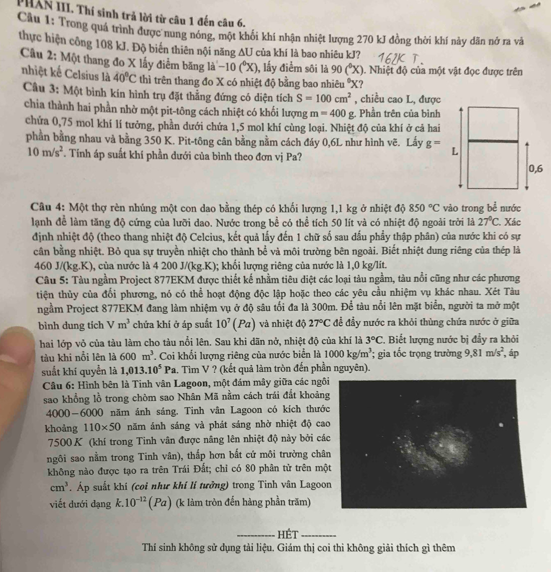 PHAN III. Thí sinh trả lời từ câu 1 đến câu 6.
Cầu 1: Trong quá trình được nung nóng, một khối khí nhận nhiệt lượng 270 kJ đồng thời khí này dãn nở ra và
thực hiện công 108 kJ. Độ biến thiên nội năng ΔU của khí là bao nhiêu kJ?
Câu 2: Một thang đo X lấy điểm băng là ~10 (°X), lấy điểm sôi là 90(^circ X). Nhiệt độ của một vật đọc được trên
nhiệt kế Celsius là 40°C thì trên thang đo X có nhiệt độ bằng bao nhiêu 'X?
Câu 3: Một bình kín hình trụ đặt thẳng đứng có diện tích S=100cm^2 , chiều cao L, được
chia thành hai phần nhờ một pit-tông cách nhiệt có khối lượng m=400g;. Phần trên của bình
chứa 0,75 mol khí lí tưởng, phần dưới chứa 1,5 mol khí cùng loại. Nhiệt độ của khí ở cả hai
phần bằng nhau và bằng 350 K. Pit-tông cân bằng nằm cách đáy 0,6L như hình vẽ. Lấy g=
10m/s^2. Tính áp suất khí phần dưới của bình theo đơn vị Pa?
Câu 4: Một thợ rèn nhúng một con dao bằng thép có khối lượng 1,1 kg ở nhiệt độ 850°C vào trong bhat e nước
lanh đề làm tăng độ cứng của lưỡi dao. Nước trong bề có thể tích 50 lít và có nhiệt độ ngoài trời là 27°C. Xác
định nhiệt độ (theo thang nhiệt độ Celcius, kết quả lấy đến 1 chữ số sau dấu phẩy thập phân) của nước khi có sự
cân bằng nhiệt. Bỏ qua sự truyền nhiệt cho thành bể và môi trường bên ngoài. Biết nhiệt dung riêng của thép là
460 J/(kg.K), của nước là 4 200 J/(kg.K); khối lượng riêng của nước là 1,0 kg/lít.
Câu 5: Tàu ngầm Project 877EKM được thiết kế nhằm tiêu diệt các loại tàu ngầm, tàu nổi cũng như các phương
tiện thủy của đối phương, nó có thể hoạt động độc lập hoặc theo các yêu cầu nhiệm vụ khác nhau. Xét Tàu
ngầm Project 877EKM đang làm nhiệm vụ ở độ sâu tối đa là 300m. Để tàu nổi lên mặt biển, người ta mở một
bình dung tích Vm^3 chứa khí ở áp suất 10^7(Pa) và nhiệt độ 27°C để đầy nước ra khỏi thùng chứa nước ở giữa
hai lớp vỏ của tàu làm cho tàu nổi lên. Sau khi dãn nở, nhiệt độ của khí là 3°C 2. Biết lượng nước bị đầy ra khỏi
tàu khi nỗi lên là 600m^3. Coi khối lượng riêng của nước biển là 1000kg/m^3; gia tốc trọng trường 9,81m/s^2 , áp
suất khí quyển là 1,013.10^5 Pa. Tìm V ? (kết quả làm tròn đến phần nguyên).
Câu 6: Hình bên là Tinh vân Lagoon, một đám mây giữa các ngô
sao khổng lồ trong chòm sao Nhân Mã nằm cách trái đất khoản
4000-6000 năm ánh sáng. Tinh vân Lagoon có kích thướ
khoảng 110* 50 năm ánh sáng và phát sáng nhờ nhiệt độ ca
7500 K (khí trong Tinh vân được nâng lên nhiệt độ này bởi cá
ngôi sao nằm trong Tinh vân), thấp hơn bất cứ môi trường châ
không nào được tạo ra trên Trái Đất; chỉ có 80 phân từ trên mộ
cm^3. Áp suất khí (coi như khí lí tưởng) trong Tinh vân Lagoo
viết dưới dạng k.10^(-12)(Pa) (k làm tròn đến hàng phần trăm)
_hÉt_
Thí sinh không sử dụng tài liệu. Giám thị coi thi không giải thích gì thêm