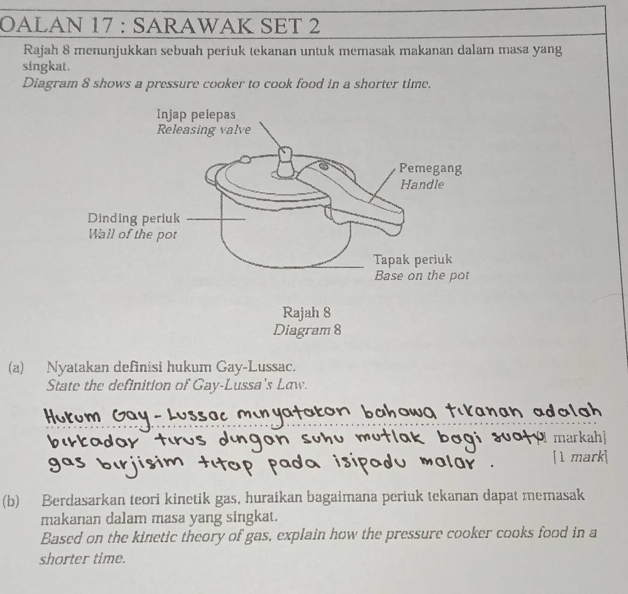 OALAN 17 : SARAWAK SET 2 
Rajah 8 menunjukkan sebuah periuk tekanan untuk memasak makanan dalam masa yang 
singkat. 
Diagram 8 shows a pressure cooker to cook food in a shorter time. 
(a) Nyatakan definisi hukum Gay-Lussac. 
State the definition of Gay-Lussa's Law. 
tadar markahl 
[1 mark] 
(b) Berdasarkan teori kinetik gas, huraikan bagaimana periuk tekanan dapat memasak 
makanan dalam masa yang singkat. 
Based on the kinetic theory of gas, explain how the pressure cooker cooks food in a 
shorter time.