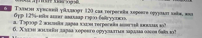 μ0оддугнэлт хиигээрэй. 
ΚаΤэлмэн хунсний уйлдвэрт 120 сая тθгрθгийн херенгθ оруулалτ хийж, жил 
6γр 12% -ийн ашиг авахаар гэрээ байгуулжээ. 
а. Тэрээр 2 жилийн дараа хэдэн тθгрθгийн ашигтай ажиллах в? 
б. Χэдэн жилийн дараа хθрθнгθ оруулалтьη зардлаа олсон байх вэ