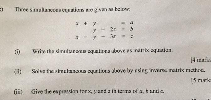 ) Three simultaneous equations are given as below:
x+y=a
y+2z=b
x-y-3z=c
(i) Write the simultaneous equations above as matrix equation.
[4 marks
(ii) Solve the simultaneous equations above by using inverse matrix method.
[5 mark
(iii) Give the expression for x, y and z in terms of a, b and c.