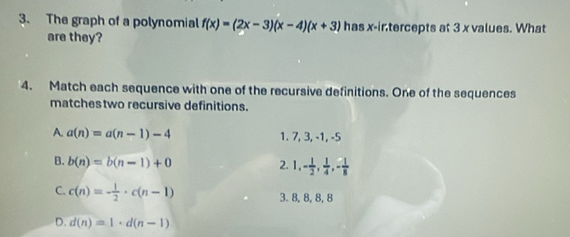 The graph of a polynomial f(x)=(2x-3)(x-4)(x+3) has x-intercepts at 3 x values. What
are they?
4. Match each sequence with one of the recursive definitions. One of the sequences
matches two recursive definitions.
A. a(n)=a(n-1)-4 1. 7, 3, -1, -5
B. b(n)=b(n-1)+0
2. 1, - 1/2 ,  1/4 , - 1/8 
C. c(n)=- 1/2 · c(n-1) 3. 8, 8, 8, 8
D. d(n)=1· d(n-1)
