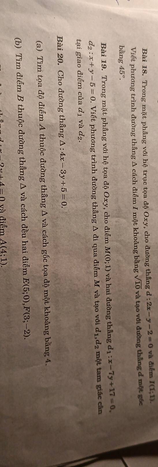 Trong mặt phẳng với hệ trục tọa độ Oxy, cho đường thẳng d d:2x-y-2=0 và điểm I(1;1). 
Viết phương trình đường thẳng Δ cách điểm I một khoảng bằng sqrt(10) và tạo với đường thẳng đ một gốc 
bằng 45°. 
Bài 19. Trong mặt phẳng với hệ tọa độ Oxy, cho điểm M(0;1) và hai đường thắng d_1:x-7y+17=0,
d_2:x+y-5=0. Viết phương trình đường thẳng Δ đi qua điểm M và tạo với d_1, d_2 một tam giác cân 
tại giao điểm của d_1 và d_2. 
Bài 20. Cho đường thẳng Δ : 4x-3y+5=0. 
(a) Tìm tọa độ điểm A thuộc đường thẳng △ va cách gốc tọa độ một khoảng bằng 4. 
(b) Tìm điểm B thuộc đường thẳng △ va a cách đều hai điểm E(5;0), F(3;-2).
2s+4=0 và điểm A(4;1).