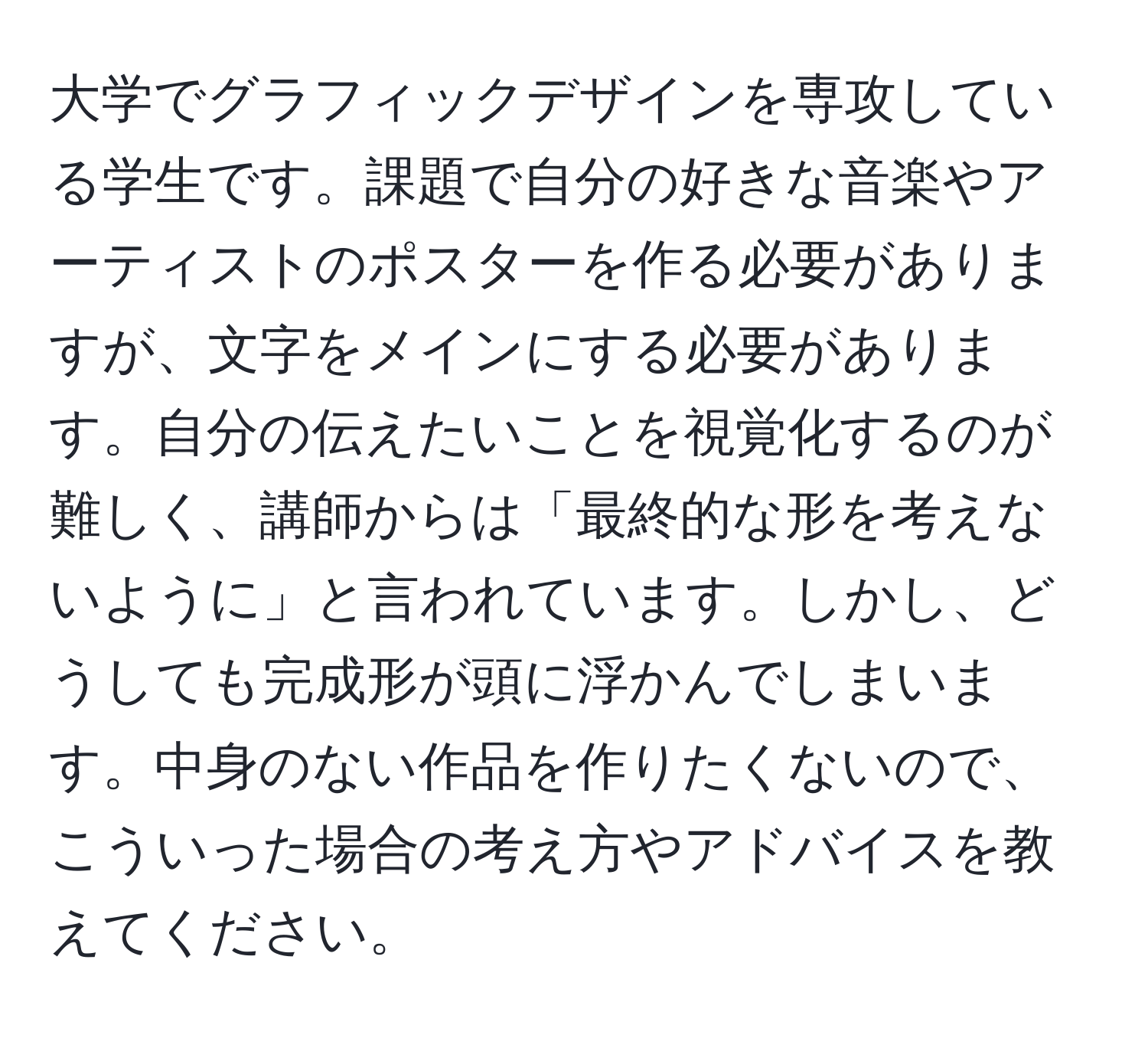 大学でグラフィックデザインを専攻している学生です。課題で自分の好きな音楽やアーティストのポスターを作る必要がありますが、文字をメインにする必要があります。自分の伝えたいことを視覚化するのが難しく、講師からは「最終的な形を考えないように」と言われています。しかし、どうしても完成形が頭に浮かんでしまいます。中身のない作品を作りたくないので、こういった場合の考え方やアドバイスを教えてください。