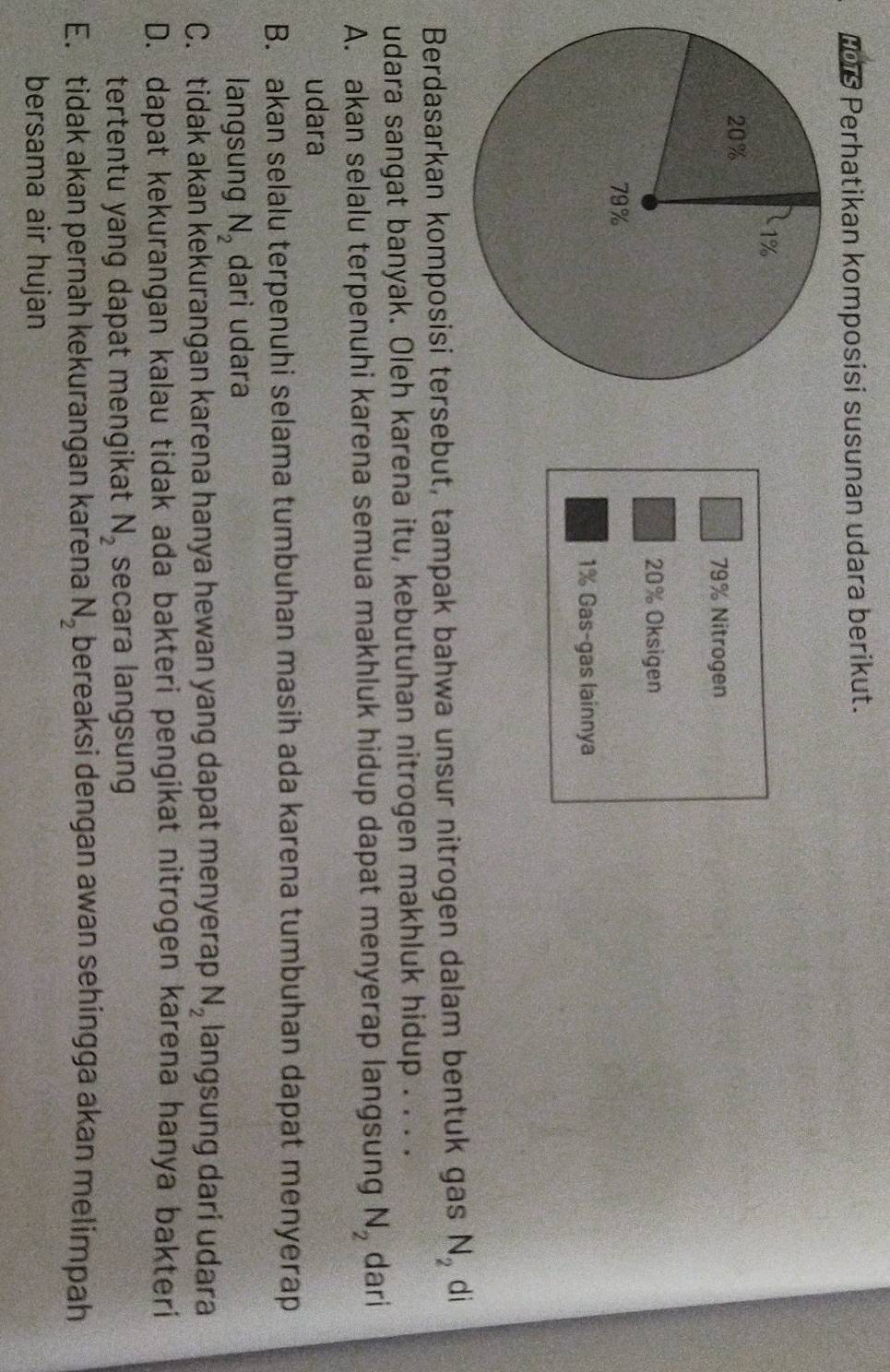 L0is Perhatikan komposisi susunan udara berikut.
79% Nitrogen
20% Oksigen
1% Gas-gas lainnya
Berdasarkan komposisi tersebut, tampak bahwa unsur nitrogen dalam bentuk gas N_2 dì
udara sangat banyak. Oleh karena itu, kebutuhan nitrogen makhluk hidup . . . .
A. akan selalu terpenuhi karena semua makhluk hidup dapat menyerap langsung N_2 dari
udara
B. akan selalu terpenuhi selama tumbuhan masih ada karena tumbuhan dapat menyerap
langsung N_2 dari udara
C. tidak akan kekurangan karena hanya hewan yang dapat menyerap N_2 langsung dari udara
D. dapat kekurangan kalau tidak ada bakteri pengikat nitrogen karena hanya bakteri
tertentu yang dapat mengikat N_2 secara langsung
E. tidak akan pernah kekurangan karena N_2 bereaksi dengan awan sehingga akan melimpah
bersama air hujan