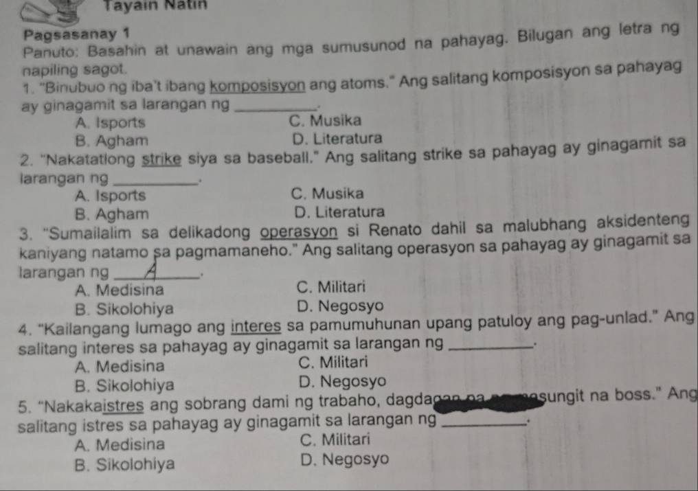 Tayain Natín
Pagsasanay 1
Panuto: Basahin at unawain ang mga sumusunod na pahayag. Bilugan ang letra ng
napiling sagot.
1. “Binubuo ng iba’t ibang komposisyon ang atoms.” Ang salitang komposisyon sa pahayag
ay ginagamit sa larangan ng_
.
A. Isports C. Musika
B. Agham D. Literatura
2. “Nakatatlong strike siya sa baseball.” Ang salitang strike sa pahayag ay ginagamit sa
larangan ng_ .
A. Isports C. Musika
B. Agham D. Literatura
3. “Sumailalim sa delikadong operasyon si Renato dahil sa malubhang aksidenteng
kaniyang natamo sa pagmamaneho." Ang salitang operasyon sa pahayag ay ginagamit sa
larangan ng _.
A. Medisina C. Militari
B. Sikolohiya D. Negosyo
4. “Kailangang lumago ang interes sa pamumuhunan upang patuloy ang pag-unlad.” Ang
salitang interes sa pahayag ay ginagamit sa larangan ng_
.
A. Medisina C. Militari
B. Sikolohiya D. Negosyo
5. “Nakakaistres ang sobrang dami ng trabaho, dagdagan na ao masungit na boss.” Ang
salitang istres sa pahayag ay ginagamit sa larangan ng_
.
A. Medisina C. Militari
B. Sikolohiya D. Negosyo