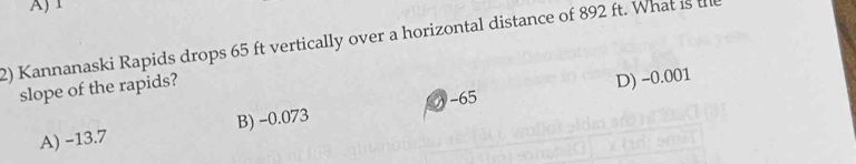 A) 1
2) Kannanaski Rapids drops 65 ft vertically over a horizontal distance of 892 ft. What is the
-65 D) -0.001
slope of the rapids?
A) -13.7 B) -0.073