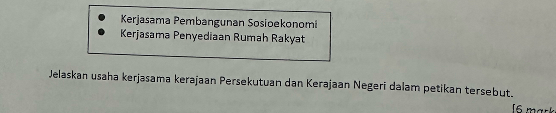 Kerjasama Pembangunan Sosioekonomi 
Kerjasama Penyediaan Rumah Rakyat 
Jelaskan usaha kerjasama kerajaan Persekutuan dan Kerajaan Negeri dalam petikan tersebut. 
[6 mark