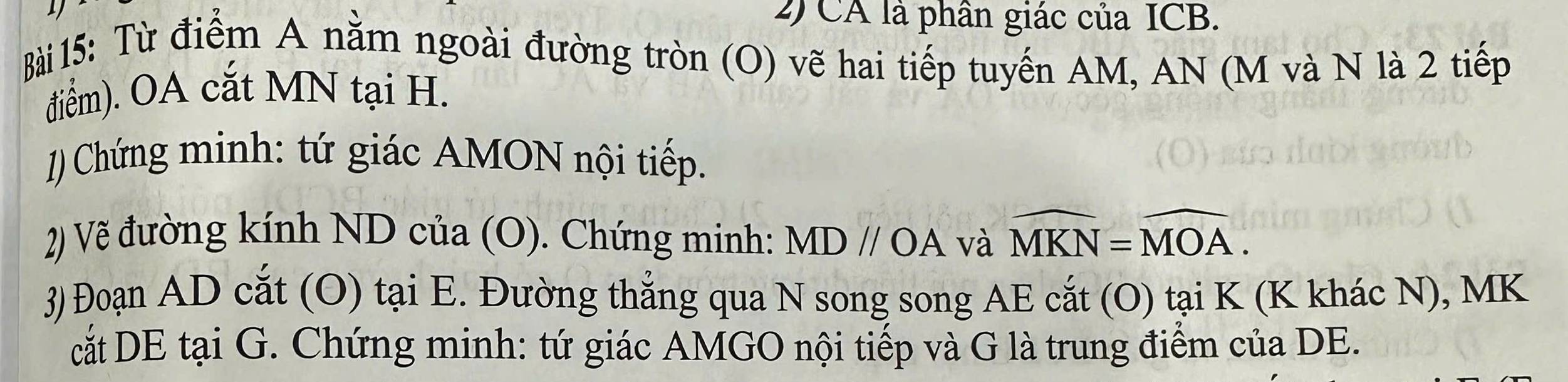 CA là phân giác của ICB. 
Bài 15: Từ điểm A nằm ngoài đường tròn (O) vẽ hai tiếp tuyến AM, AN (M và N là 2 tiếp 
điểm). OA cắt MN tại H. 
1) Chứng minh: tứ giác AMON nội tiếp. 
2) Vẽ đường kính ND của (O). Chứng minh: MDparallel OA và widehat MKN=widehat MOA. 
3) Đoạn AD cắt (O) tại E. Đường thẳng qua N song song AE cắt (O) tại K (K khác N), MK
cắt DE tại G. Chứng minh: tứ giác AMGO nội tiếp và G là trung điểm của DE.