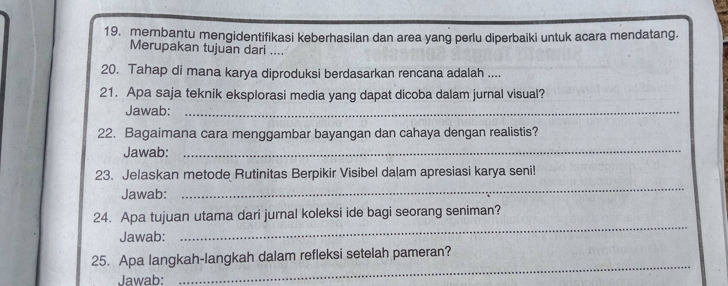 membantu mengidentifikasi keberhasilan dan area yang perlu diperbaiki untuk acara mendatang. 
Merupakan tujuan dari .... 
20. Tahap di mana karya diproduksi berdasarkan rencana adalah .... 
21. Apa saja teknik eksplorasi media yang dapat dicoba dalam jurnal visual? 
Jawab:_ 
22. Bagaimana cara menggambar bayangan dan cahaya dengan realistis? 
Jawab:_ 
23. Jelaskan metode Rutinitas Berpikir Visibel dalam apresiasi karya seni! 
Jawab: 
_ 
_ 
24. Apa tujuan utama dari jurnal koleksi ide bagi seorang seniman? 
Jawab: 
25. Apa langkah-langkah dalam refleksi setelah pameran? 
Jawab: 
_