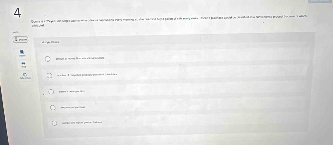 Donna is a 25-year-old single woman who drinks a cappuccino every morning, so she needs to buy a gallon of milk every week. Donna's purchase would be classified as a convenience product because of which
attribute?
1
gaints
S c
Multiple Choice
amount of money Donna is wilting to spend
number of competing products or product substitutes
Donna's demographics
frequency of purchase
number and type of product features