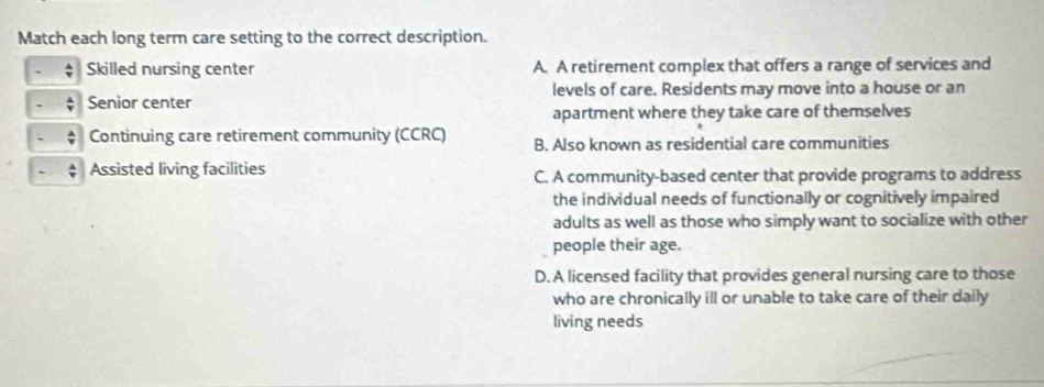 Match each long term care setting to the correct description.
Skilled nursing center A. A retirement complex that offers a range of services and
Senior center levels of care. Residents may move into a house or an
apartment where they take care of themselves
Continuing care retirement community (CCRC) B. Also known as residential care communities
Assisted living facilities
C. A community-based center that provide programs to address
the individual needs of functionally or cognitively impaired
adults as well as those who simply want to socialize with other
people their age.
D. A licensed facility that provides general nursing care to those
who are chronically ill or unable to take care of their daily
living needs