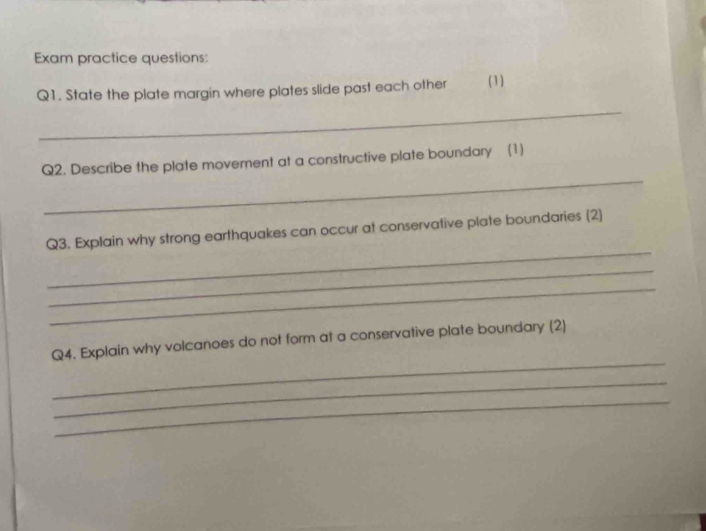 Exam practice questions 
Q1. State the plate margin where plates slide past each other (1) 
_ 
_ 
Q2. Describe the plate movement at a constructive plate boundary (1) 
_ 
Q3. Explain why strong earthquakes can occur at conservative plate boundaries (2) 
_ 
_ 
_ 
Q4. Explain why volcanoes do not form at a conservative plate boundary (2) 
_ 
_