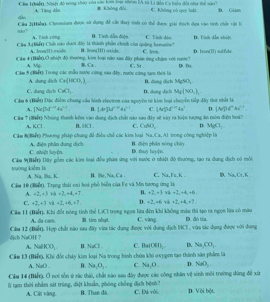 Câu 1(biết). Nhiệt độ nóng chảy của các kim loại nhóm IA từ Li đến Cs biến đổi như thế nào?
A. Tăng dần. B. Không đồi. C. Không có quy luật. D. Giảm
dần.
Câu 2(Hiểu). Chromium được sử dụng để cắt thuỷ tinh có thể được giải thích dựa vào tính chất vật lí
nào?
A. Tính cứng. B. Tính dẫn điện. C. Tính dẻo. D. Tính dẫn nhiệt.
Câu 3.(Biết) Chất nào dưới đây là thành phần chính của quặng hematite?
A. Iron(II) oxide. B. Iron(III) oxide. C. Iron. D. Iron(II) sulfide.
Câu 4 (Biết).Ở nhiệt độ thường, kim loại nào sau đây phản ứng chậm với nước?
A. Mg. B. Ca . C. Sr . D. Ba.
Câu 5 (Biết) Trong các mẫu nước cứng sau đây, nước cứng tạm thời là
A. dung dich Ca(HCO_3)_2. B. dung dịch MgSO_4.
C. dung dịch CaCl_2. D. dung djch Mg(NO_3)_2.
Câu 6 (Biết) Đặc điểm chung cấu hình electron của nguyên tử kim loại chuyển tiếp dãy thứ nhất là
A. [Ne]3d^(1+10)4s^(1-2). B. [Ar]3d^(1-10)4s^(1+2). C. [Ar]3d^(l+10)4s^2. D. [Ar]3d^(10)4s^(1+2).
Câu 7 (Biết) Nhúng thanh kẽm vào dung dịch chất nào sau đây sẽ xảy ra hiện tượng ăn mòn điện hoá?
A. KCl . B. HCl . C. CuSO_4. D. MgCl_2.
Câu 8(Biết) Phương pháp chung để điều chế các kim loại Na,Ca, Al trong công nghiệp là
A. điện phân dung dịch. B. điện phân nóng chảy.
C. nhiệt luyện. D. thuỷ luyện.
Câu 9(Biết) Dãy gồm các kim loại đều phản ứng với nước ở nhiệt độ thường, tạo ra dung dịch có môi
trường kiểm là
A. Na, Ba, K. B. Be,Na,Ca . C. Na,Fe,K . D. Na,Cr,K .
Câu 10 (Biết). Trạng thái oxi hoá phổ biển của Fe và Mn tương ứng là
A. +2,+3 và +2,+4,+7. B. +2,+3 và +2,+4,+6 .
C. +2,+3 và +2,+6,+7 . D. +2,+6 và +2,+4,+7 .
Câu 11 (Biết). Khi đốt nóng tinh thể LiCl trong ngọn lửa đèn khí không màu thì tạo ra ngọn lửa có màu
A. da cam. B. tím nhạt. C. vàng. D. đỏ tía.
Câu 12 (Biết). Hợp chất nào sau đây vừa tác dụng được với dung dịch HCl , vừa tác dụng được với dung
dịch NaOH ?
A. NaHCO_3. B. NaCl C. Ba(OH)_2. D. Na_2CO_3.
Câu 13 (Biết). Khi đốt cháy kim loại Na trong bình chứa khí oxygen tạo thành sản phầm là
A. NaO . B. Na_2O_2. C. Na_2O. D. NaO_2.
Câu 14 (Biết). Ở nơi tồn ứ rác thải, chất nào sau đây được các công nhân vệ sinh môi trường dùng để xử
lí tạm thời nhằm sát trùng, diệt khuẩn, phòng chống dịch bệnh?
A. Cát vàng. B. Than đá. C. Đá vôi. D. Vôi bột.