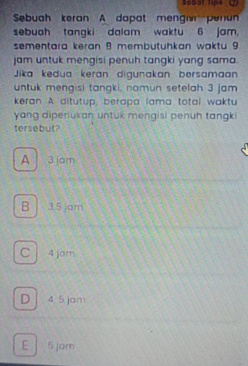 Scbat Tips 2
Sebuah keran A dapat mengisn penun
sebuah tangki dalam waktu 6 jam,
sementara keran 9 membütühkan waktu 9
jam untuk mengisi penuh tangki yang sama 
Jika kedua keran digunakan bersamaan
untuk mengisi tangki, namun setelah 3 jam
keran A ditutup, berapa lama total waktu
yang diperiukan untuk mengisi penuh tangki
tersebut?
A3 am
B 3,5 am
C 4 jam
D 4, 5 jam
E 5 jam